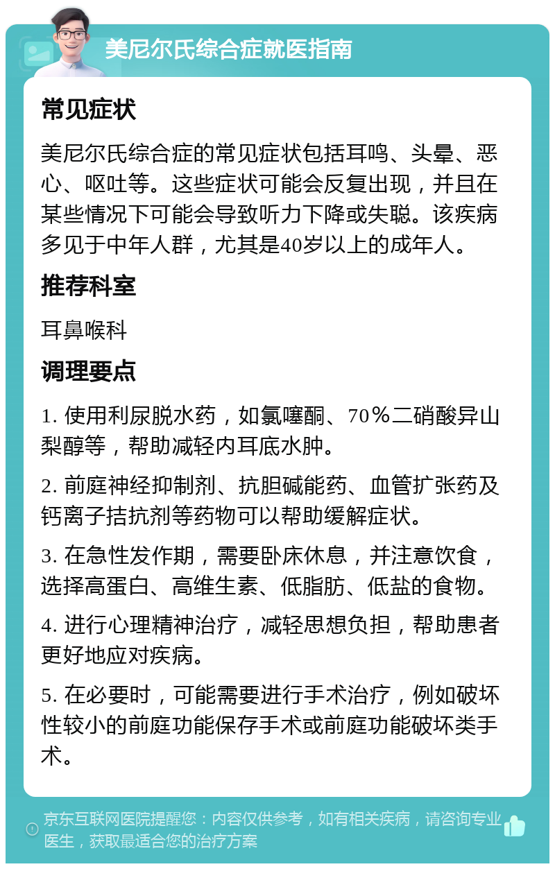 美尼尔氏综合症就医指南 常见症状 美尼尔氏综合症的常见症状包括耳鸣、头晕、恶心、呕吐等。这些症状可能会反复出现，并且在某些情况下可能会导致听力下降或失聪。该疾病多见于中年人群，尤其是40岁以上的成年人。 推荐科室 耳鼻喉科 调理要点 1. 使用利尿脱水药，如氯噻酮、70％二硝酸异山梨醇等，帮助减轻内耳底水肿。 2. 前庭神经抑制剂、抗胆碱能药、血管扩张药及钙离子拮抗剂等药物可以帮助缓解症状。 3. 在急性发作期，需要卧床休息，并注意饮食，选择高蛋白、高维生素、低脂肪、低盐的食物。 4. 进行心理精神治疗，减轻思想负担，帮助患者更好地应对疾病。 5. 在必要时，可能需要进行手术治疗，例如破坏性较小的前庭功能保存手术或前庭功能破坏类手术。