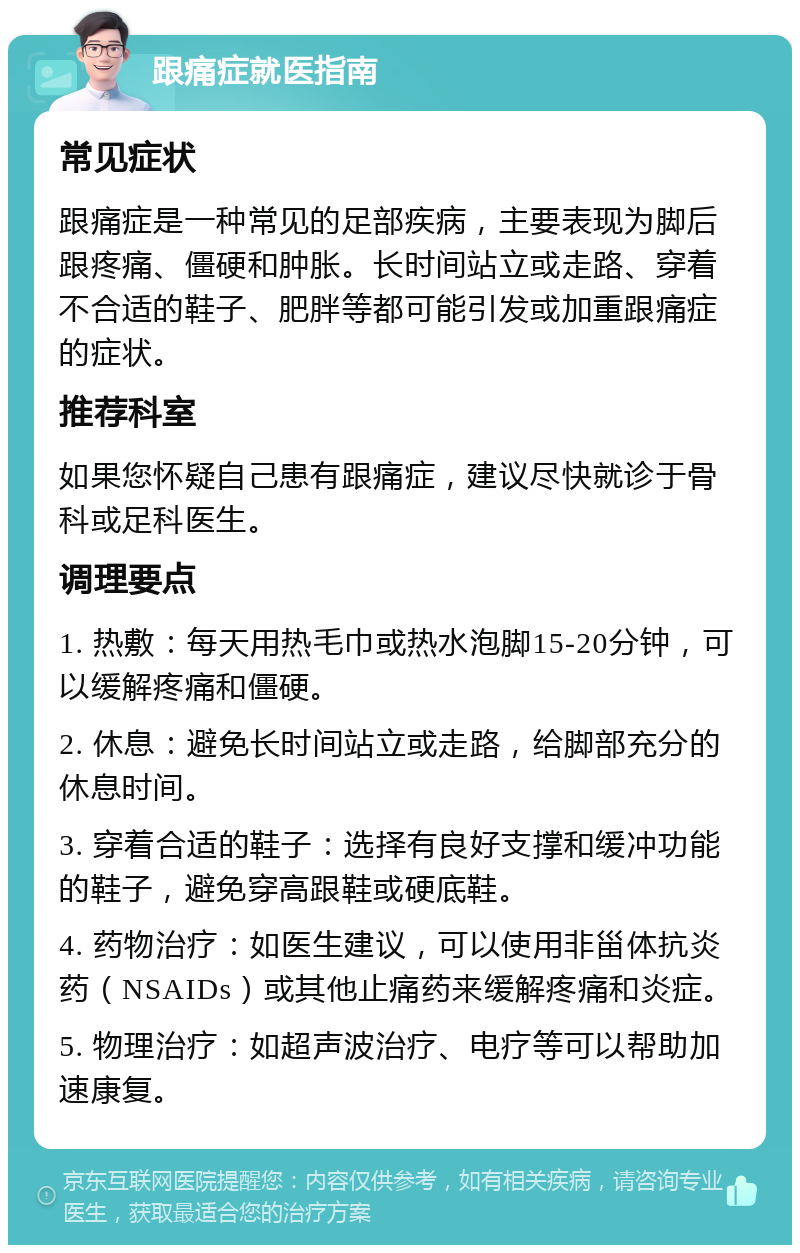 跟痛症就医指南 常见症状 跟痛症是一种常见的足部疾病，主要表现为脚后跟疼痛、僵硬和肿胀。长时间站立或走路、穿着不合适的鞋子、肥胖等都可能引发或加重跟痛症的症状。 推荐科室 如果您怀疑自己患有跟痛症，建议尽快就诊于骨科或足科医生。 调理要点 1. 热敷：每天用热毛巾或热水泡脚15-20分钟，可以缓解疼痛和僵硬。 2. 休息：避免长时间站立或走路，给脚部充分的休息时间。 3. 穿着合适的鞋子：选择有良好支撑和缓冲功能的鞋子，避免穿高跟鞋或硬底鞋。 4. 药物治疗：如医生建议，可以使用非甾体抗炎药（NSAIDs）或其他止痛药来缓解疼痛和炎症。 5. 物理治疗：如超声波治疗、电疗等可以帮助加速康复。