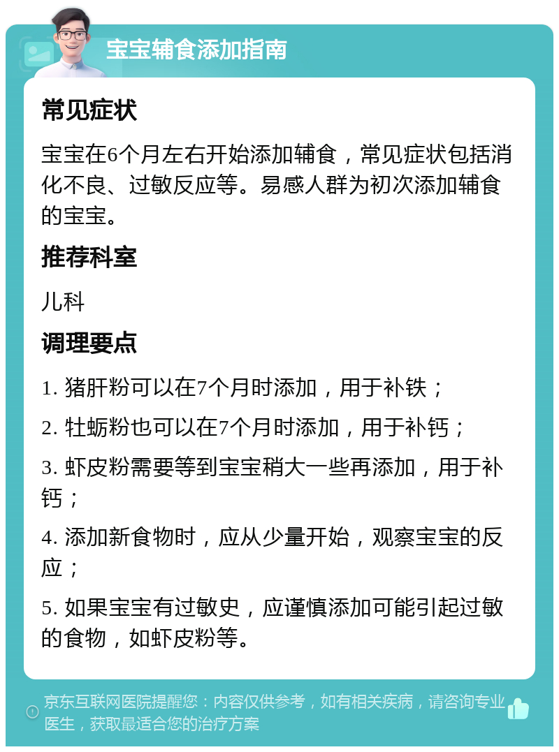 宝宝辅食添加指南 常见症状 宝宝在6个月左右开始添加辅食，常见症状包括消化不良、过敏反应等。易感人群为初次添加辅食的宝宝。 推荐科室 儿科 调理要点 1. 猪肝粉可以在7个月时添加，用于补铁； 2. 牡蛎粉也可以在7个月时添加，用于补钙； 3. 虾皮粉需要等到宝宝稍大一些再添加，用于补钙； 4. 添加新食物时，应从少量开始，观察宝宝的反应； 5. 如果宝宝有过敏史，应谨慎添加可能引起过敏的食物，如虾皮粉等。