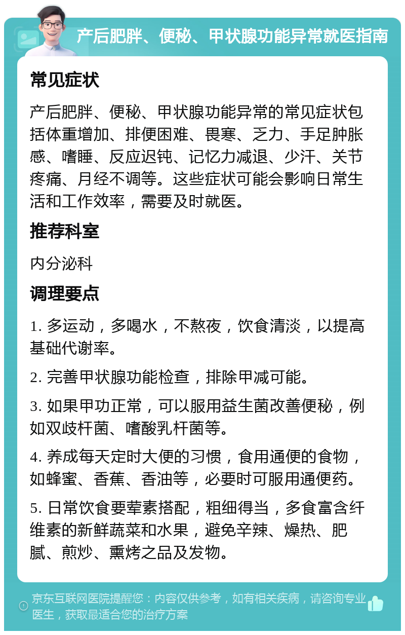 产后肥胖、便秘、甲状腺功能异常就医指南 常见症状 产后肥胖、便秘、甲状腺功能异常的常见症状包括体重增加、排便困难、畏寒、乏力、手足肿胀感、嗜睡、反应迟钝、记忆力减退、少汗、关节疼痛、月经不调等。这些症状可能会影响日常生活和工作效率，需要及时就医。 推荐科室 内分泌科 调理要点 1. 多运动，多喝水，不熬夜，饮食清淡，以提高基础代谢率。 2. 完善甲状腺功能检查，排除甲减可能。 3. 如果甲功正常，可以服用益生菌改善便秘，例如双歧杆菌、嗜酸乳杆菌等。 4. 养成每天定时大便的习惯，食用通便的食物，如蜂蜜、香蕉、香油等，必要时可服用通便药。 5. 日常饮食要荤素搭配，粗细得当，多食富含纤维素的新鲜蔬菜和水果，避免辛辣、燥热、肥腻、煎炒、熏烤之品及发物。