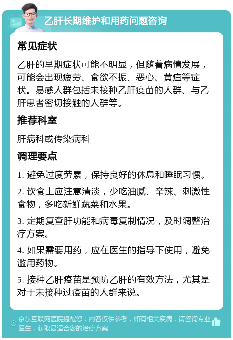 乙肝长期维护和用药问题咨询 常见症状 乙肝的早期症状可能不明显，但随着病情发展，可能会出现疲劳、食欲不振、恶心、黄疸等症状。易感人群包括未接种乙肝疫苗的人群、与乙肝患者密切接触的人群等。 推荐科室 肝病科或传染病科 调理要点 1. 避免过度劳累，保持良好的休息和睡眠习惯。 2. 饮食上应注意清淡，少吃油腻、辛辣、刺激性食物，多吃新鲜蔬菜和水果。 3. 定期复查肝功能和病毒复制情况，及时调整治疗方案。 4. 如果需要用药，应在医生的指导下使用，避免滥用药物。 5. 接种乙肝疫苗是预防乙肝的有效方法，尤其是对于未接种过疫苗的人群来说。