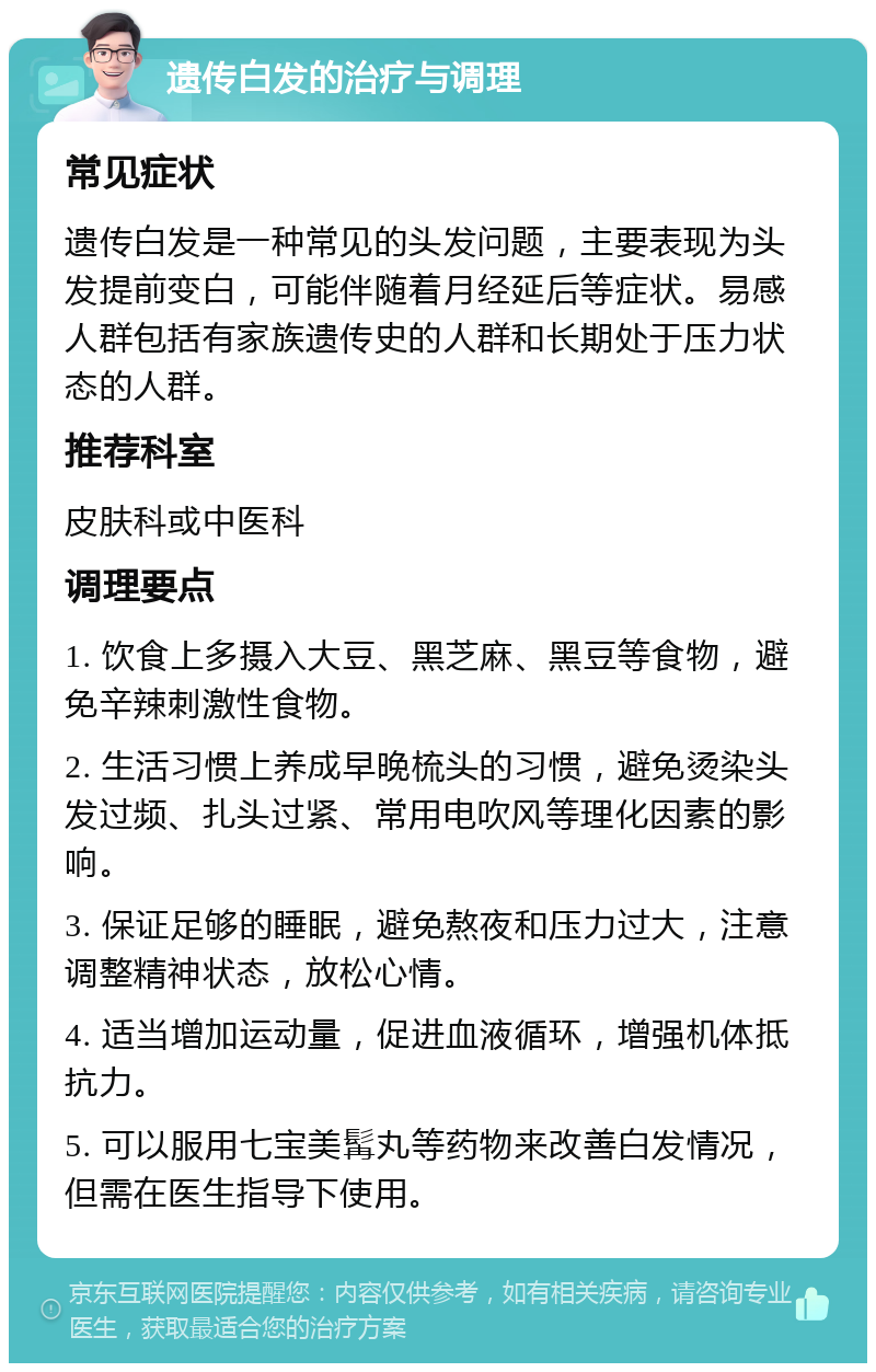 遗传白发的治疗与调理 常见症状 遗传白发是一种常见的头发问题，主要表现为头发提前变白，可能伴随着月经延后等症状。易感人群包括有家族遗传史的人群和长期处于压力状态的人群。 推荐科室 皮肤科或中医科 调理要点 1. 饮食上多摄入大豆、黑芝麻、黑豆等食物，避免辛辣刺激性食物。 2. 生活习惯上养成早晚梳头的习惯，避免烫染头发过频、扎头过紧、常用电吹风等理化因素的影响。 3. 保证足够的睡眠，避免熬夜和压力过大，注意调整精神状态，放松心情。 4. 适当增加运动量，促进血液循环，增强机体抵抗力。 5. 可以服用七宝美髯丸等药物来改善白发情况，但需在医生指导下使用。