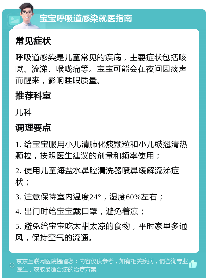 宝宝呼吸道感染就医指南 常见症状 呼吸道感染是儿童常见的疾病，主要症状包括咳嗽、流涕、喉咙痛等。宝宝可能会在夜间因痰声而醒来，影响睡眠质量。 推荐科室 儿科 调理要点 1. 给宝宝服用小儿清肺化痰颗粒和小儿豉翘清热颗粒，按照医生建议的剂量和频率使用； 2. 使用儿童海盐水鼻腔清洗器喷鼻缓解流涕症状； 3. 注意保持室内温度24°，湿度60%左右； 4. 出门时给宝宝戴口罩，避免着凉； 5. 避免给宝宝吃太甜太凉的食物，平时家里多通风，保持空气的流通。