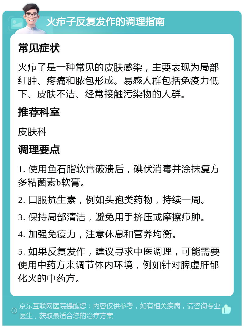 火疖子反复发作的调理指南 常见症状 火疖子是一种常见的皮肤感染，主要表现为局部红肿、疼痛和脓包形成。易感人群包括免疫力低下、皮肤不洁、经常接触污染物的人群。 推荐科室 皮肤科 调理要点 1. 使用鱼石脂软膏破溃后，碘伏消毒并涂抹复方多粘菌素b软膏。 2. 口服抗生素，例如头孢类药物，持续一周。 3. 保持局部清洁，避免用手挤压或摩擦疖肿。 4. 加强免疫力，注意休息和营养均衡。 5. 如果反复发作，建议寻求中医调理，可能需要使用中药方来调节体内环境，例如针对脾虚肝郁化火的中药方。