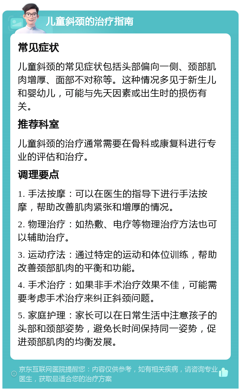 儿童斜颈的治疗指南 常见症状 儿童斜颈的常见症状包括头部偏向一侧、颈部肌肉增厚、面部不对称等。这种情况多见于新生儿和婴幼儿，可能与先天因素或出生时的损伤有关。 推荐科室 儿童斜颈的治疗通常需要在骨科或康复科进行专业的评估和治疗。 调理要点 1. 手法按摩：可以在医生的指导下进行手法按摩，帮助改善肌肉紧张和增厚的情况。 2. 物理治疗：如热敷、电疗等物理治疗方法也可以辅助治疗。 3. 运动疗法：通过特定的运动和体位训练，帮助改善颈部肌肉的平衡和功能。 4. 手术治疗：如果非手术治疗效果不佳，可能需要考虑手术治疗来纠正斜颈问题。 5. 家庭护理：家长可以在日常生活中注意孩子的头部和颈部姿势，避免长时间保持同一姿势，促进颈部肌肉的均衡发展。