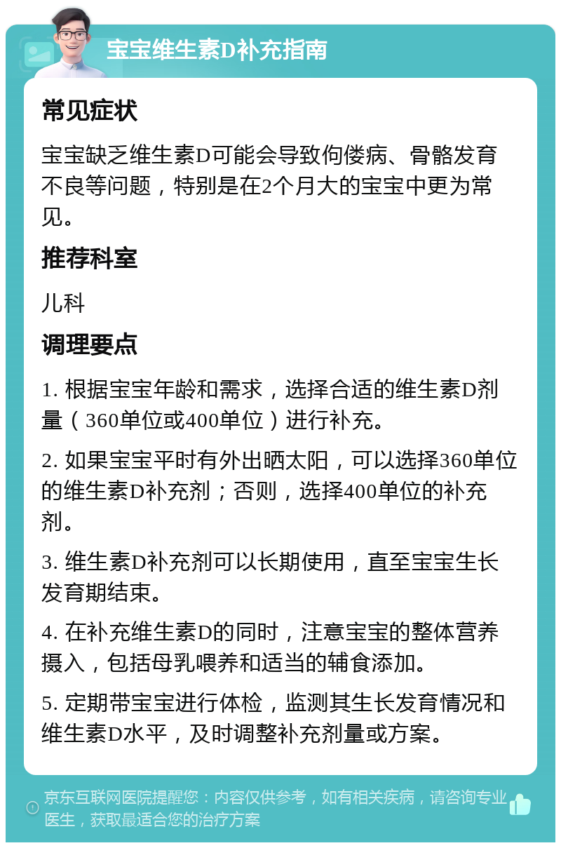 宝宝维生素D补充指南 常见症状 宝宝缺乏维生素D可能会导致佝偻病、骨骼发育不良等问题，特别是在2个月大的宝宝中更为常见。 推荐科室 儿科 调理要点 1. 根据宝宝年龄和需求，选择合适的维生素D剂量（360单位或400单位）进行补充。 2. 如果宝宝平时有外出晒太阳，可以选择360单位的维生素D补充剂；否则，选择400单位的补充剂。 3. 维生素D补充剂可以长期使用，直至宝宝生长发育期结束。 4. 在补充维生素D的同时，注意宝宝的整体营养摄入，包括母乳喂养和适当的辅食添加。 5. 定期带宝宝进行体检，监测其生长发育情况和维生素D水平，及时调整补充剂量或方案。