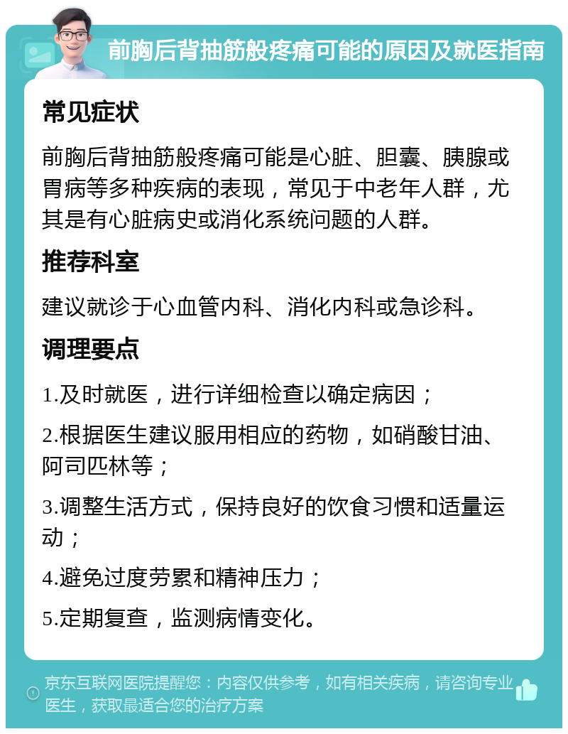 前胸后背抽筋般疼痛可能的原因及就医指南 常见症状 前胸后背抽筋般疼痛可能是心脏、胆囊、胰腺或胃病等多种疾病的表现，常见于中老年人群，尤其是有心脏病史或消化系统问题的人群。 推荐科室 建议就诊于心血管内科、消化内科或急诊科。 调理要点 1.及时就医，进行详细检查以确定病因； 2.根据医生建议服用相应的药物，如硝酸甘油、阿司匹林等； 3.调整生活方式，保持良好的饮食习惯和适量运动； 4.避免过度劳累和精神压力； 5.定期复查，监测病情变化。