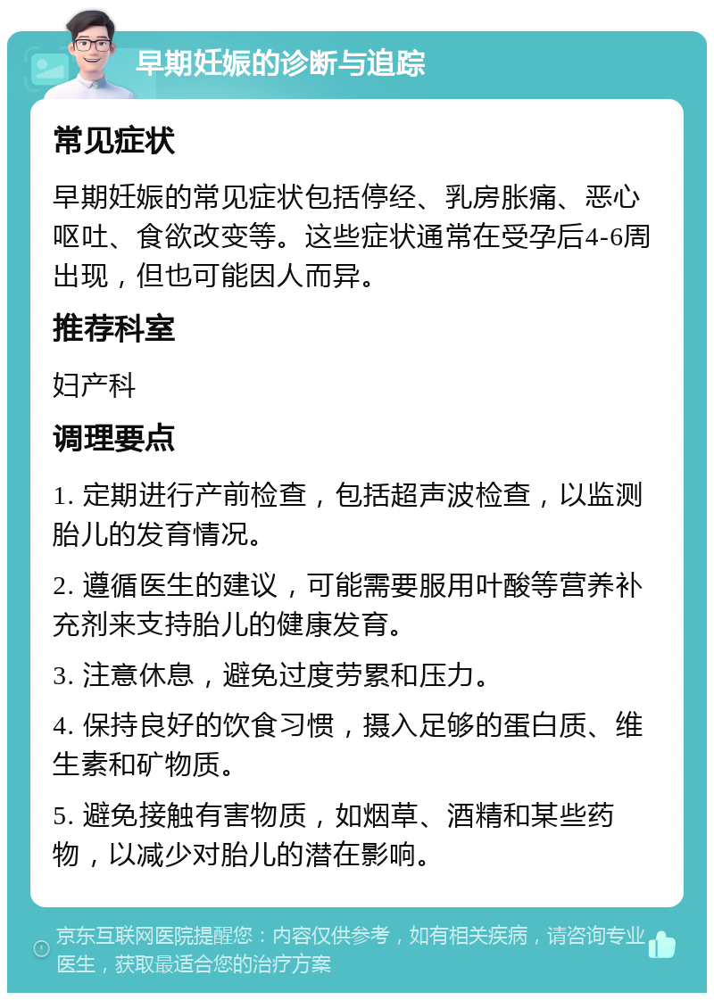 早期妊娠的诊断与追踪 常见症状 早期妊娠的常见症状包括停经、乳房胀痛、恶心呕吐、食欲改变等。这些症状通常在受孕后4-6周出现，但也可能因人而异。 推荐科室 妇产科 调理要点 1. 定期进行产前检查，包括超声波检查，以监测胎儿的发育情况。 2. 遵循医生的建议，可能需要服用叶酸等营养补充剂来支持胎儿的健康发育。 3. 注意休息，避免过度劳累和压力。 4. 保持良好的饮食习惯，摄入足够的蛋白质、维生素和矿物质。 5. 避免接触有害物质，如烟草、酒精和某些药物，以减少对胎儿的潜在影响。