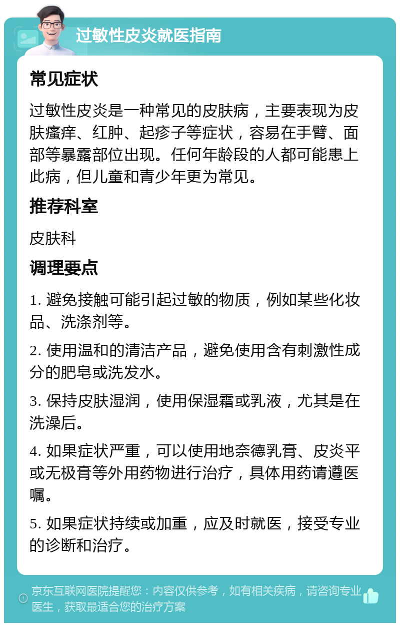 过敏性皮炎就医指南 常见症状 过敏性皮炎是一种常见的皮肤病，主要表现为皮肤瘙痒、红肿、起疹子等症状，容易在手臂、面部等暴露部位出现。任何年龄段的人都可能患上此病，但儿童和青少年更为常见。 推荐科室 皮肤科 调理要点 1. 避免接触可能引起过敏的物质，例如某些化妆品、洗涤剂等。 2. 使用温和的清洁产品，避免使用含有刺激性成分的肥皂或洗发水。 3. 保持皮肤湿润，使用保湿霜或乳液，尤其是在洗澡后。 4. 如果症状严重，可以使用地奈德乳膏、皮炎平或无极膏等外用药物进行治疗，具体用药请遵医嘱。 5. 如果症状持续或加重，应及时就医，接受专业的诊断和治疗。