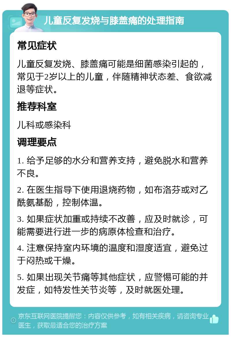 儿童反复发烧与膝盖痛的处理指南 常见症状 儿童反复发烧、膝盖痛可能是细菌感染引起的，常见于2岁以上的儿童，伴随精神状态差、食欲减退等症状。 推荐科室 儿科或感染科 调理要点 1. 给予足够的水分和营养支持，避免脱水和营养不良。 2. 在医生指导下使用退烧药物，如布洛芬或对乙酰氨基酚，控制体温。 3. 如果症状加重或持续不改善，应及时就诊，可能需要进行进一步的病原体检查和治疗。 4. 注意保持室内环境的温度和湿度适宜，避免过于闷热或干燥。 5. 如果出现关节痛等其他症状，应警惕可能的并发症，如特发性关节炎等，及时就医处理。