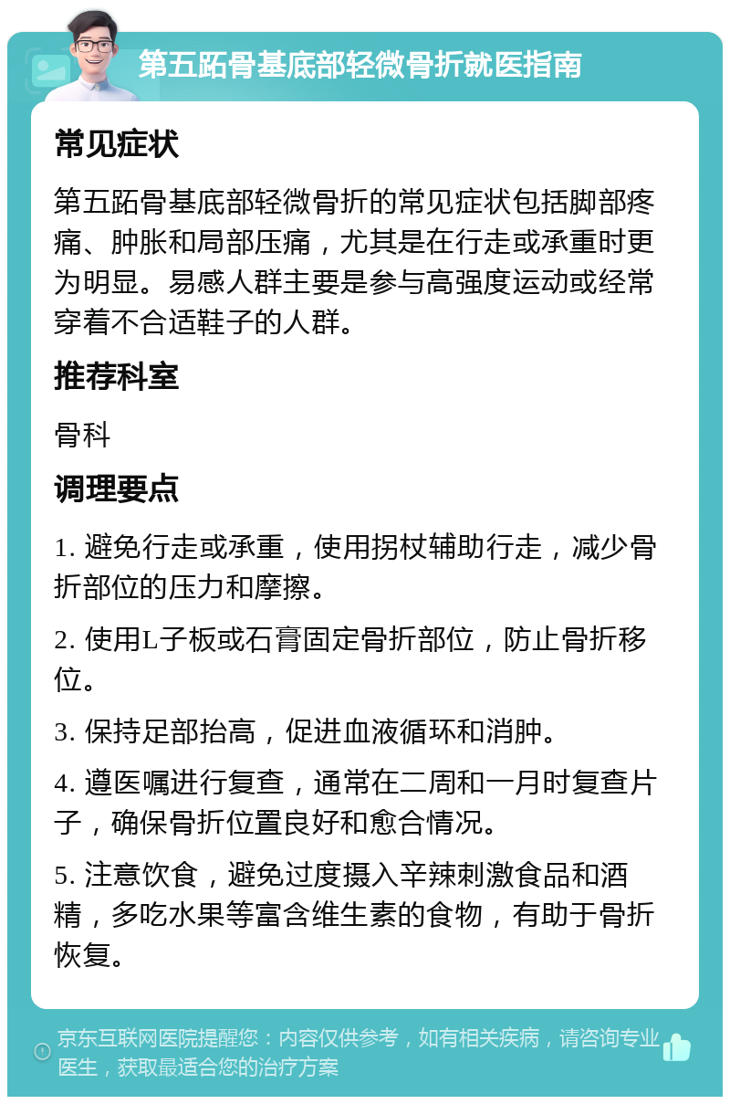 第五跖骨基底部轻微骨折就医指南 常见症状 第五跖骨基底部轻微骨折的常见症状包括脚部疼痛、肿胀和局部压痛，尤其是在行走或承重时更为明显。易感人群主要是参与高强度运动或经常穿着不合适鞋子的人群。 推荐科室 骨科 调理要点 1. 避免行走或承重，使用拐杖辅助行走，减少骨折部位的压力和摩擦。 2. 使用L子板或石膏固定骨折部位，防止骨折移位。 3. 保持足部抬高，促进血液循环和消肿。 4. 遵医嘱进行复查，通常在二周和一月时复查片子，确保骨折位置良好和愈合情况。 5. 注意饮食，避免过度摄入辛辣刺激食品和酒精，多吃水果等富含维生素的食物，有助于骨折恢复。