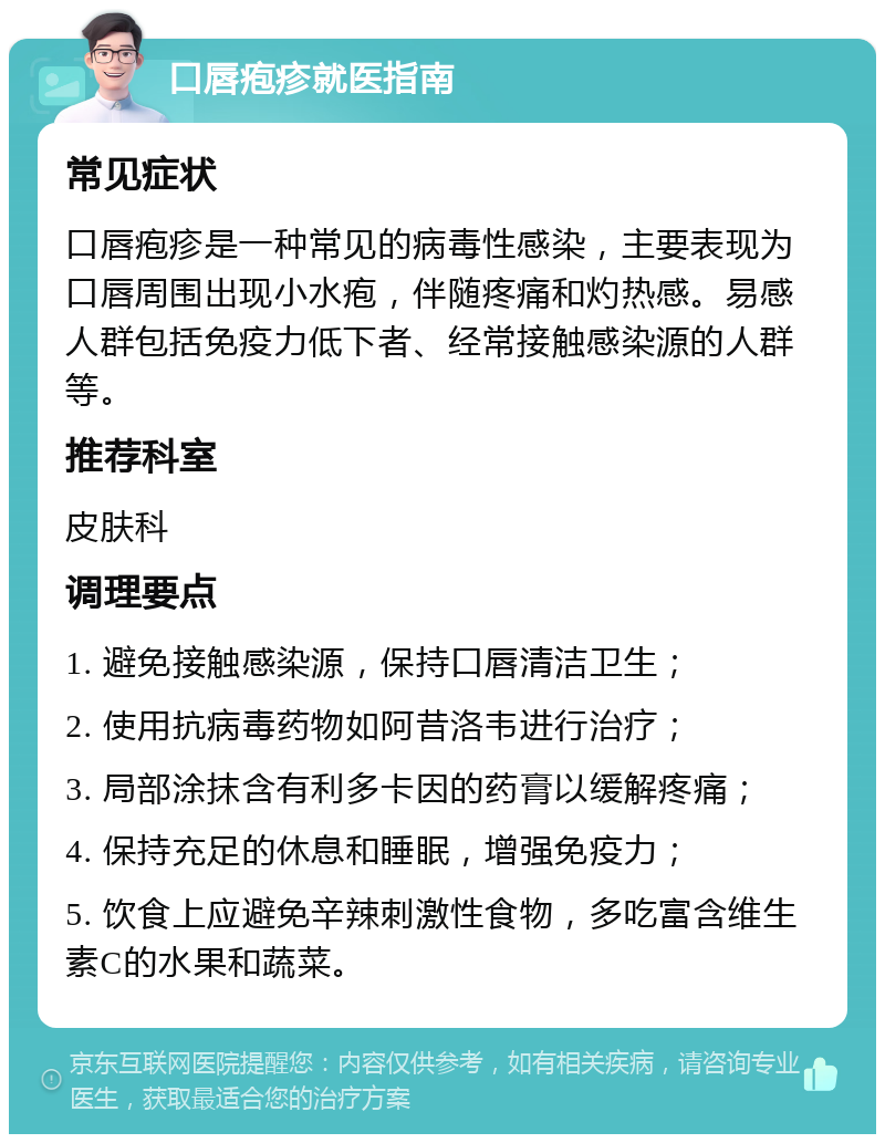 口唇疱疹就医指南 常见症状 口唇疱疹是一种常见的病毒性感染，主要表现为口唇周围出现小水疱，伴随疼痛和灼热感。易感人群包括免疫力低下者、经常接触感染源的人群等。 推荐科室 皮肤科 调理要点 1. 避免接触感染源，保持口唇清洁卫生； 2. 使用抗病毒药物如阿昔洛韦进行治疗； 3. 局部涂抹含有利多卡因的药膏以缓解疼痛； 4. 保持充足的休息和睡眠，增强免疫力； 5. 饮食上应避免辛辣刺激性食物，多吃富含维生素C的水果和蔬菜。