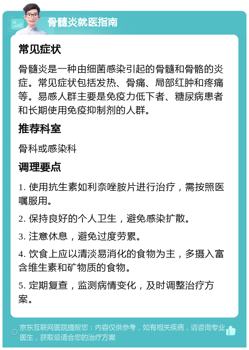 骨髓炎就医指南 常见症状 骨髓炎是一种由细菌感染引起的骨髓和骨骼的炎症。常见症状包括发热、骨痛、局部红肿和疼痛等。易感人群主要是免疫力低下者、糖尿病患者和长期使用免疫抑制剂的人群。 推荐科室 骨科或感染科 调理要点 1. 使用抗生素如利奈唑胺片进行治疗，需按照医嘱服用。 2. 保持良好的个人卫生，避免感染扩散。 3. 注意休息，避免过度劳累。 4. 饮食上应以清淡易消化的食物为主，多摄入富含维生素和矿物质的食物。 5. 定期复查，监测病情变化，及时调整治疗方案。