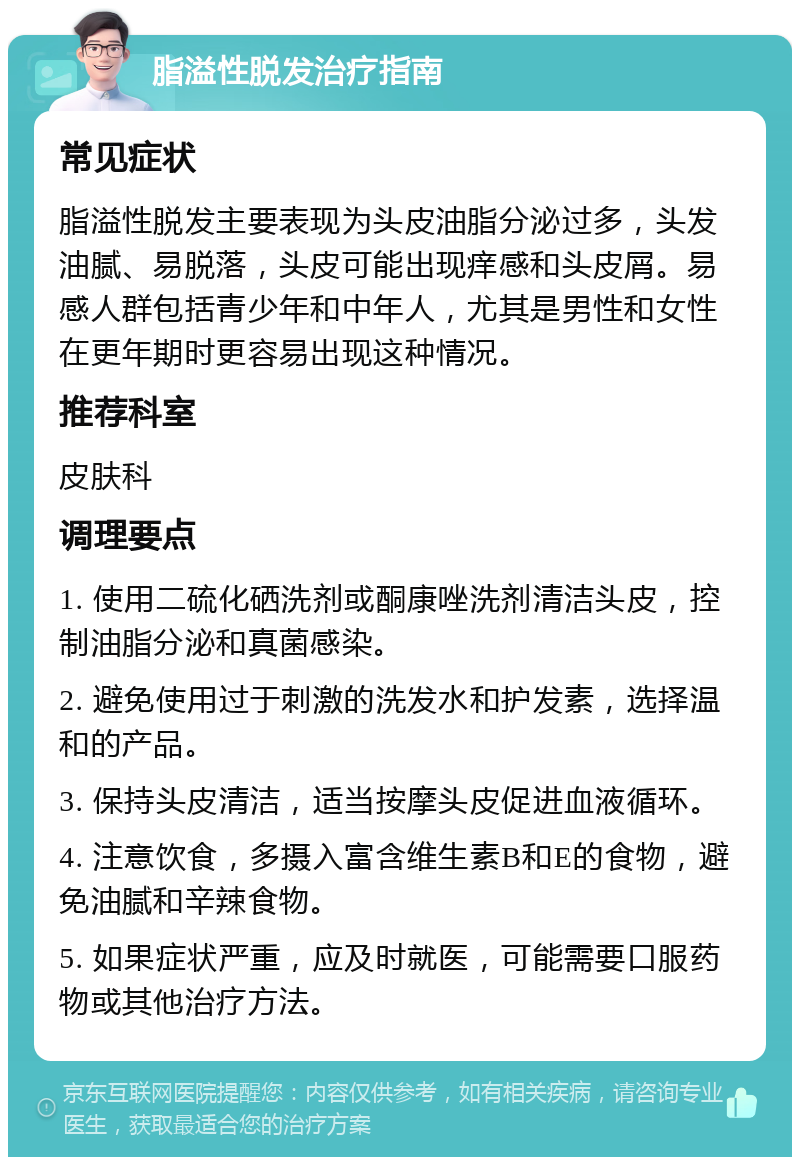 脂溢性脱发治疗指南 常见症状 脂溢性脱发主要表现为头皮油脂分泌过多，头发油腻、易脱落，头皮可能出现痒感和头皮屑。易感人群包括青少年和中年人，尤其是男性和女性在更年期时更容易出现这种情况。 推荐科室 皮肤科 调理要点 1. 使用二硫化硒洗剂或酮康唑洗剂清洁头皮，控制油脂分泌和真菌感染。 2. 避免使用过于刺激的洗发水和护发素，选择温和的产品。 3. 保持头皮清洁，适当按摩头皮促进血液循环。 4. 注意饮食，多摄入富含维生素B和E的食物，避免油腻和辛辣食物。 5. 如果症状严重，应及时就医，可能需要口服药物或其他治疗方法。