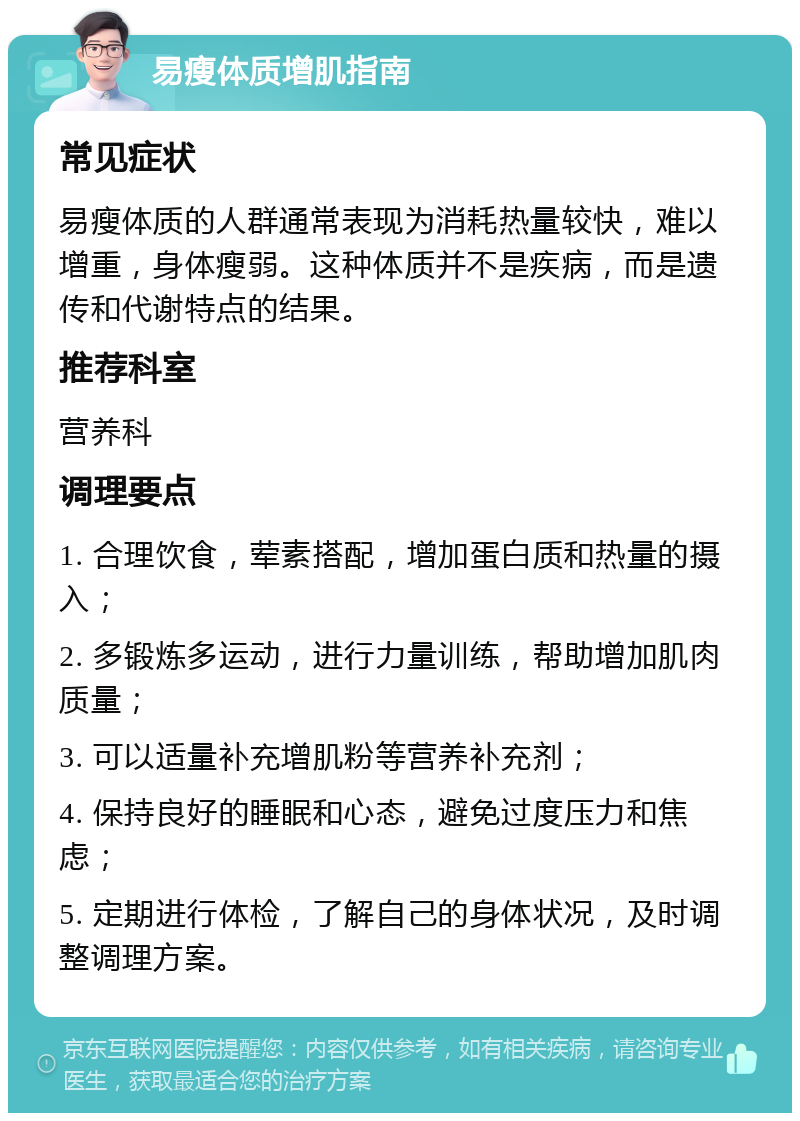 易瘦体质增肌指南 常见症状 易瘦体质的人群通常表现为消耗热量较快，难以增重，身体瘦弱。这种体质并不是疾病，而是遗传和代谢特点的结果。 推荐科室 营养科 调理要点 1. 合理饮食，荤素搭配，增加蛋白质和热量的摄入； 2. 多锻炼多运动，进行力量训练，帮助增加肌肉质量； 3. 可以适量补充增肌粉等营养补充剂； 4. 保持良好的睡眠和心态，避免过度压力和焦虑； 5. 定期进行体检，了解自己的身体状况，及时调整调理方案。