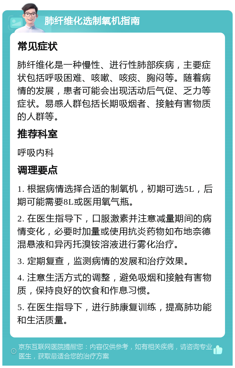 肺纤维化选制氧机指南 常见症状 肺纤维化是一种慢性、进行性肺部疾病，主要症状包括呼吸困难、咳嗽、咳痰、胸闷等。随着病情的发展，患者可能会出现活动后气促、乏力等症状。易感人群包括长期吸烟者、接触有害物质的人群等。 推荐科室 呼吸内科 调理要点 1. 根据病情选择合适的制氧机，初期可选5L，后期可能需要8L或医用氧气瓶。 2. 在医生指导下，口服激素并注意减量期间的病情变化，必要时加量或使用抗炎药物如布地奈德混悬液和异丙托溴铵溶液进行雾化治疗。 3. 定期复查，监测病情的发展和治疗效果。 4. 注意生活方式的调整，避免吸烟和接触有害物质，保持良好的饮食和作息习惯。 5. 在医生指导下，进行肺康复训练，提高肺功能和生活质量。