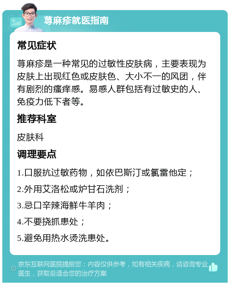 荨麻疹就医指南 常见症状 荨麻疹是一种常见的过敏性皮肤病，主要表现为皮肤上出现红色或皮肤色、大小不一的风团，伴有剧烈的瘙痒感。易感人群包括有过敏史的人、免疫力低下者等。 推荐科室 皮肤科 调理要点 1.口服抗过敏药物，如依巴斯汀或氯雷他定； 2.外用艾洛松或炉甘石洗剂； 3.忌口辛辣海鲜牛羊肉； 4.不要挠抓患处； 5.避免用热水烫洗患处。