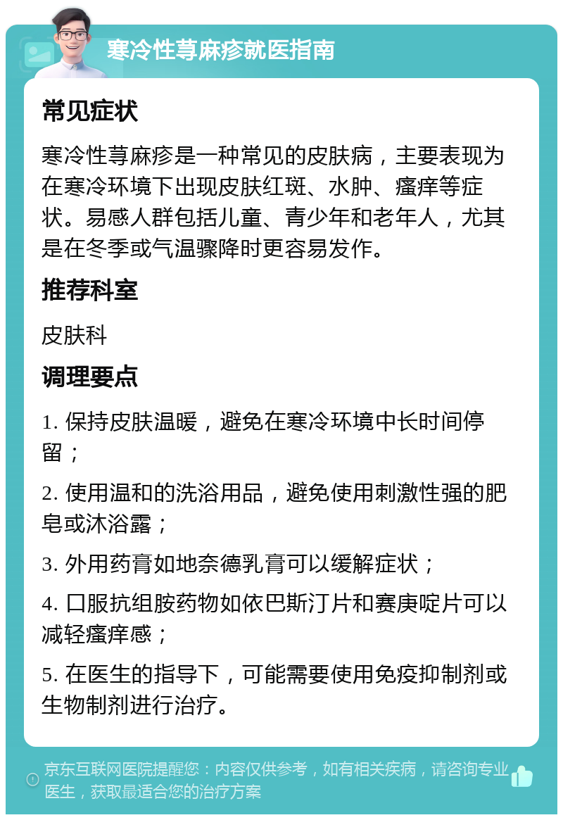 寒冷性荨麻疹就医指南 常见症状 寒冷性荨麻疹是一种常见的皮肤病，主要表现为在寒冷环境下出现皮肤红斑、水肿、瘙痒等症状。易感人群包括儿童、青少年和老年人，尤其是在冬季或气温骤降时更容易发作。 推荐科室 皮肤科 调理要点 1. 保持皮肤温暖，避免在寒冷环境中长时间停留； 2. 使用温和的洗浴用品，避免使用刺激性强的肥皂或沐浴露； 3. 外用药膏如地奈德乳膏可以缓解症状； 4. 口服抗组胺药物如依巴斯汀片和赛庚啶片可以减轻瘙痒感； 5. 在医生的指导下，可能需要使用免疫抑制剂或生物制剂进行治疗。