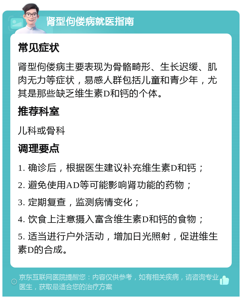 肾型佝偻病就医指南 常见症状 肾型佝偻病主要表现为骨骼畸形、生长迟缓、肌肉无力等症状，易感人群包括儿童和青少年，尤其是那些缺乏维生素D和钙的个体。 推荐科室 儿科或骨科 调理要点 1. 确诊后，根据医生建议补充维生素D和钙； 2. 避免使用AD等可能影响肾功能的药物； 3. 定期复查，监测病情变化； 4. 饮食上注意摄入富含维生素D和钙的食物； 5. 适当进行户外活动，增加日光照射，促进维生素D的合成。