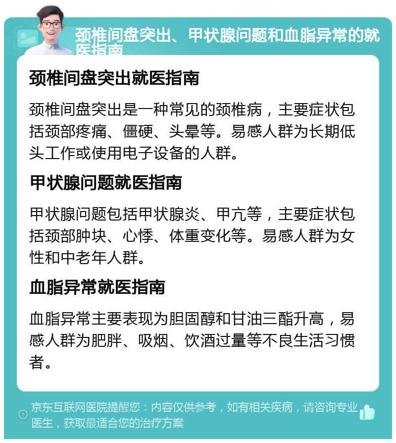 颈椎间盘突出、甲状腺问题和血脂异常的就医指南 颈椎间盘突出就医指南 颈椎间盘突出是一种常见的颈椎病，主要症状包括颈部疼痛、僵硬、头晕等。易感人群为长期低头工作或使用电子设备的人群。 甲状腺问题就医指南 甲状腺问题包括甲状腺炎、甲亢等，主要症状包括颈部肿块、心悸、体重变化等。易感人群为女性和中老年人群。 血脂异常就医指南 血脂异常主要表现为胆固醇和甘油三酯升高，易感人群为肥胖、吸烟、饮酒过量等不良生活习惯者。