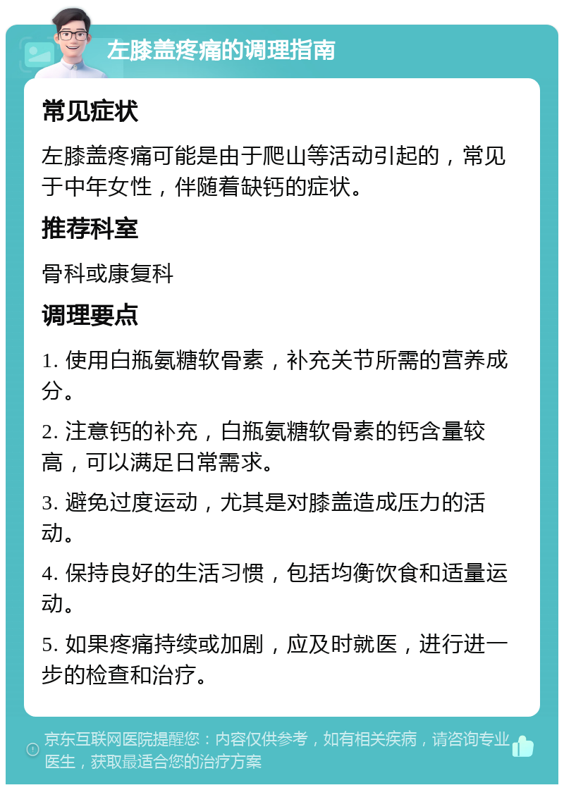 左膝盖疼痛的调理指南 常见症状 左膝盖疼痛可能是由于爬山等活动引起的，常见于中年女性，伴随着缺钙的症状。 推荐科室 骨科或康复科 调理要点 1. 使用白瓶氨糖软骨素，补充关节所需的营养成分。 2. 注意钙的补充，白瓶氨糖软骨素的钙含量较高，可以满足日常需求。 3. 避免过度运动，尤其是对膝盖造成压力的活动。 4. 保持良好的生活习惯，包括均衡饮食和适量运动。 5. 如果疼痛持续或加剧，应及时就医，进行进一步的检查和治疗。