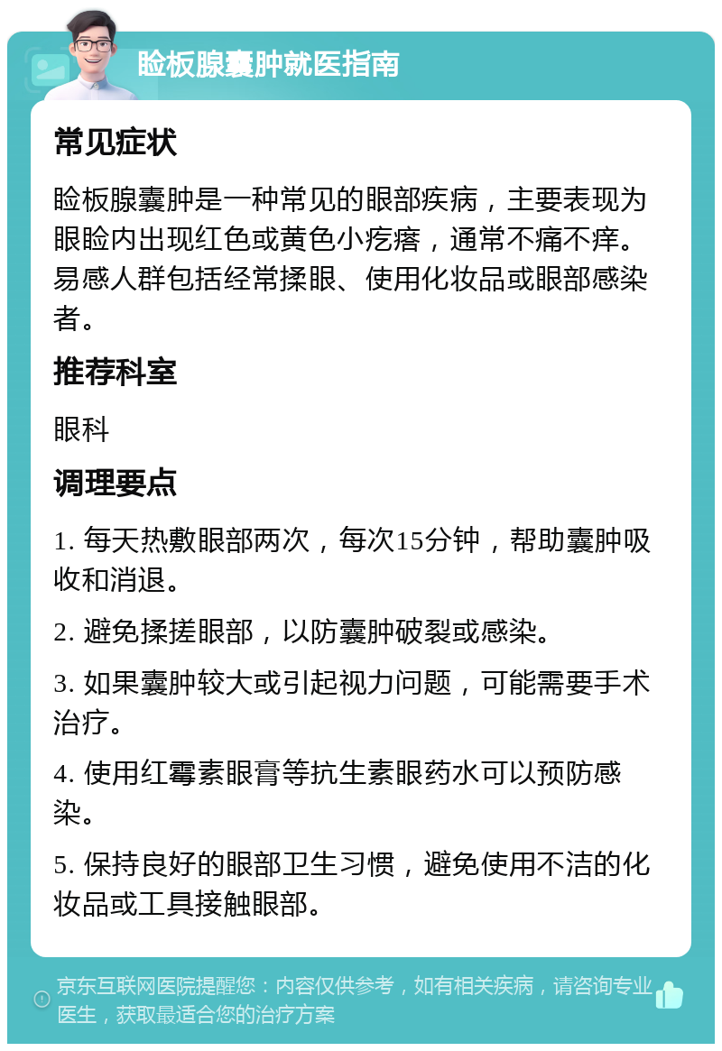 睑板腺囊肿就医指南 常见症状 睑板腺囊肿是一种常见的眼部疾病，主要表现为眼睑内出现红色或黄色小疙瘩，通常不痛不痒。易感人群包括经常揉眼、使用化妆品或眼部感染者。 推荐科室 眼科 调理要点 1. 每天热敷眼部两次，每次15分钟，帮助囊肿吸收和消退。 2. 避免揉搓眼部，以防囊肿破裂或感染。 3. 如果囊肿较大或引起视力问题，可能需要手术治疗。 4. 使用红霉素眼膏等抗生素眼药水可以预防感染。 5. 保持良好的眼部卫生习惯，避免使用不洁的化妆品或工具接触眼部。