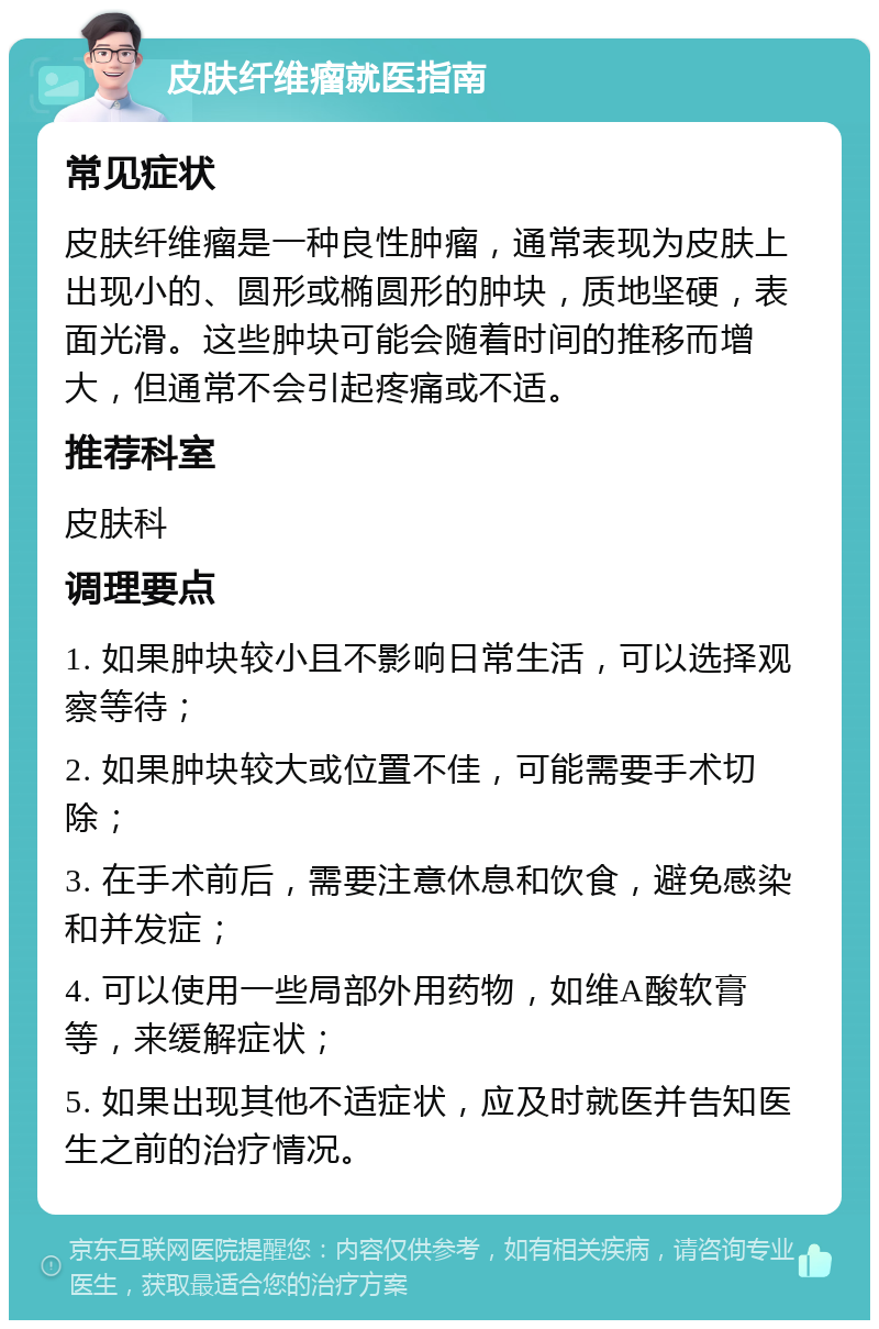 皮肤纤维瘤就医指南 常见症状 皮肤纤维瘤是一种良性肿瘤，通常表现为皮肤上出现小的、圆形或椭圆形的肿块，质地坚硬，表面光滑。这些肿块可能会随着时间的推移而增大，但通常不会引起疼痛或不适。 推荐科室 皮肤科 调理要点 1. 如果肿块较小且不影响日常生活，可以选择观察等待； 2. 如果肿块较大或位置不佳，可能需要手术切除； 3. 在手术前后，需要注意休息和饮食，避免感染和并发症； 4. 可以使用一些局部外用药物，如维A酸软膏等，来缓解症状； 5. 如果出现其他不适症状，应及时就医并告知医生之前的治疗情况。