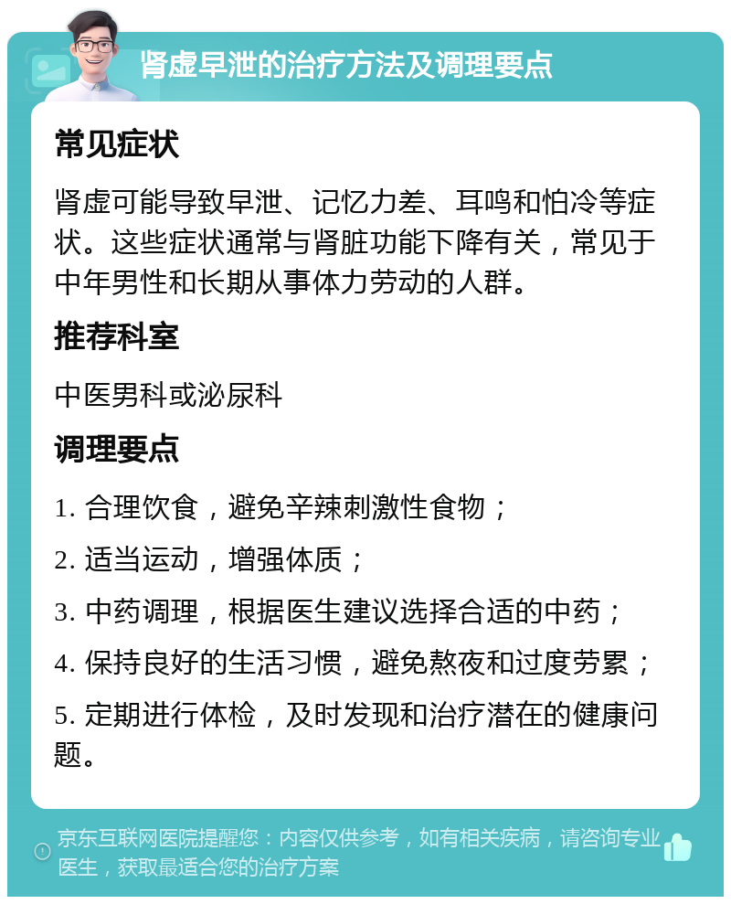 肾虚早泄的治疗方法及调理要点 常见症状 肾虚可能导致早泄、记忆力差、耳鸣和怕冷等症状。这些症状通常与肾脏功能下降有关，常见于中年男性和长期从事体力劳动的人群。 推荐科室 中医男科或泌尿科 调理要点 1. 合理饮食，避免辛辣刺激性食物； 2. 适当运动，增强体质； 3. 中药调理，根据医生建议选择合适的中药； 4. 保持良好的生活习惯，避免熬夜和过度劳累； 5. 定期进行体检，及时发现和治疗潜在的健康问题。