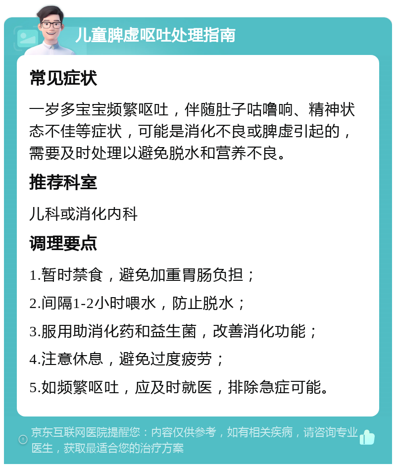 儿童脾虚呕吐处理指南 常见症状 一岁多宝宝频繁呕吐，伴随肚子咕噜响、精神状态不佳等症状，可能是消化不良或脾虚引起的，需要及时处理以避免脱水和营养不良。 推荐科室 儿科或消化内科 调理要点 1.暂时禁食，避免加重胃肠负担； 2.间隔1-2小时喂水，防止脱水； 3.服用助消化药和益生菌，改善消化功能； 4.注意休息，避免过度疲劳； 5.如频繁呕吐，应及时就医，排除急症可能。