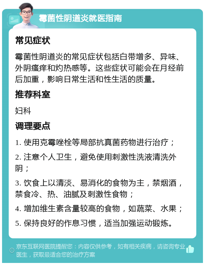 霉菌性阴道炎就医指南 常见症状 霉菌性阴道炎的常见症状包括白带增多、异味、外阴瘙痒和灼热感等。这些症状可能会在月经前后加重，影响日常生活和性生活的质量。 推荐科室 妇科 调理要点 1. 使用克霉唑栓等局部抗真菌药物进行治疗； 2. 注意个人卫生，避免使用刺激性洗液清洗外阴； 3. 饮食上以清淡、易消化的食物为主，禁烟酒，禁食冷、热、油腻及刺激性食物； 4. 增加维生素含量较高的食物，如蔬菜、水果； 5. 保持良好的作息习惯，适当加强运动锻炼。