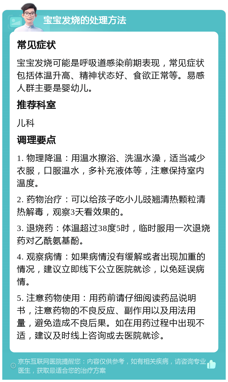 宝宝发烧的处理方法 常见症状 宝宝发烧可能是呼吸道感染前期表现，常见症状包括体温升高、精神状态好、食欲正常等。易感人群主要是婴幼儿。 推荐科室 儿科 调理要点 1. 物理降温：用温水擦浴、洗温水澡，适当减少衣服，口服温水，多补充液体等，注意保持室内温度。 2. 药物治疗：可以给孩子吃小儿豉翘清热颗粒清热解毒，观察3天看效果的。 3. 退烧药：体温超过38度5时，临时服用一次退烧药对乙酰氨基酚。 4. 观察病情：如果病情没有缓解或者出现加重的情况，建议立即线下公立医院就诊，以免延误病情。 5. 注意药物使用：用药前请仔细阅读药品说明书，注意药物的不良反应、副作用以及用法用量，避免造成不良后果。如在用药过程中出现不适，建议及时线上咨询或去医院就诊。