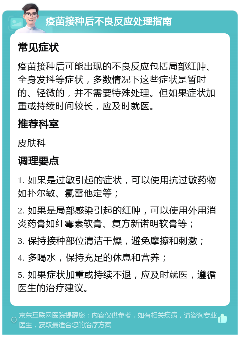 疫苗接种后不良反应处理指南 常见症状 疫苗接种后可能出现的不良反应包括局部红肿、全身发抖等症状，多数情况下这些症状是暂时的、轻微的，并不需要特殊处理。但如果症状加重或持续时间较长，应及时就医。 推荐科室 皮肤科 调理要点 1. 如果是过敏引起的症状，可以使用抗过敏药物如扑尔敏、氯雷他定等； 2. 如果是局部感染引起的红肿，可以使用外用消炎药膏如红霉素软膏、复方新诺明软膏等； 3. 保持接种部位清洁干燥，避免摩擦和刺激； 4. 多喝水，保持充足的休息和营养； 5. 如果症状加重或持续不退，应及时就医，遵循医生的治疗建议。