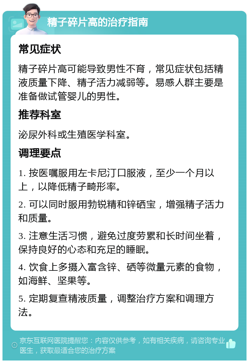 精子碎片高的治疗指南 常见症状 精子碎片高可能导致男性不育，常见症状包括精液质量下降、精子活力减弱等。易感人群主要是准备做试管婴儿的男性。 推荐科室 泌尿外科或生殖医学科室。 调理要点 1. 按医嘱服用左卡尼汀口服液，至少一个月以上，以降低精子畸形率。 2. 可以同时服用勃锐精和锌硒宝，增强精子活力和质量。 3. 注意生活习惯，避免过度劳累和长时间坐着，保持良好的心态和充足的睡眠。 4. 饮食上多摄入富含锌、硒等微量元素的食物，如海鲜、坚果等。 5. 定期复查精液质量，调整治疗方案和调理方法。