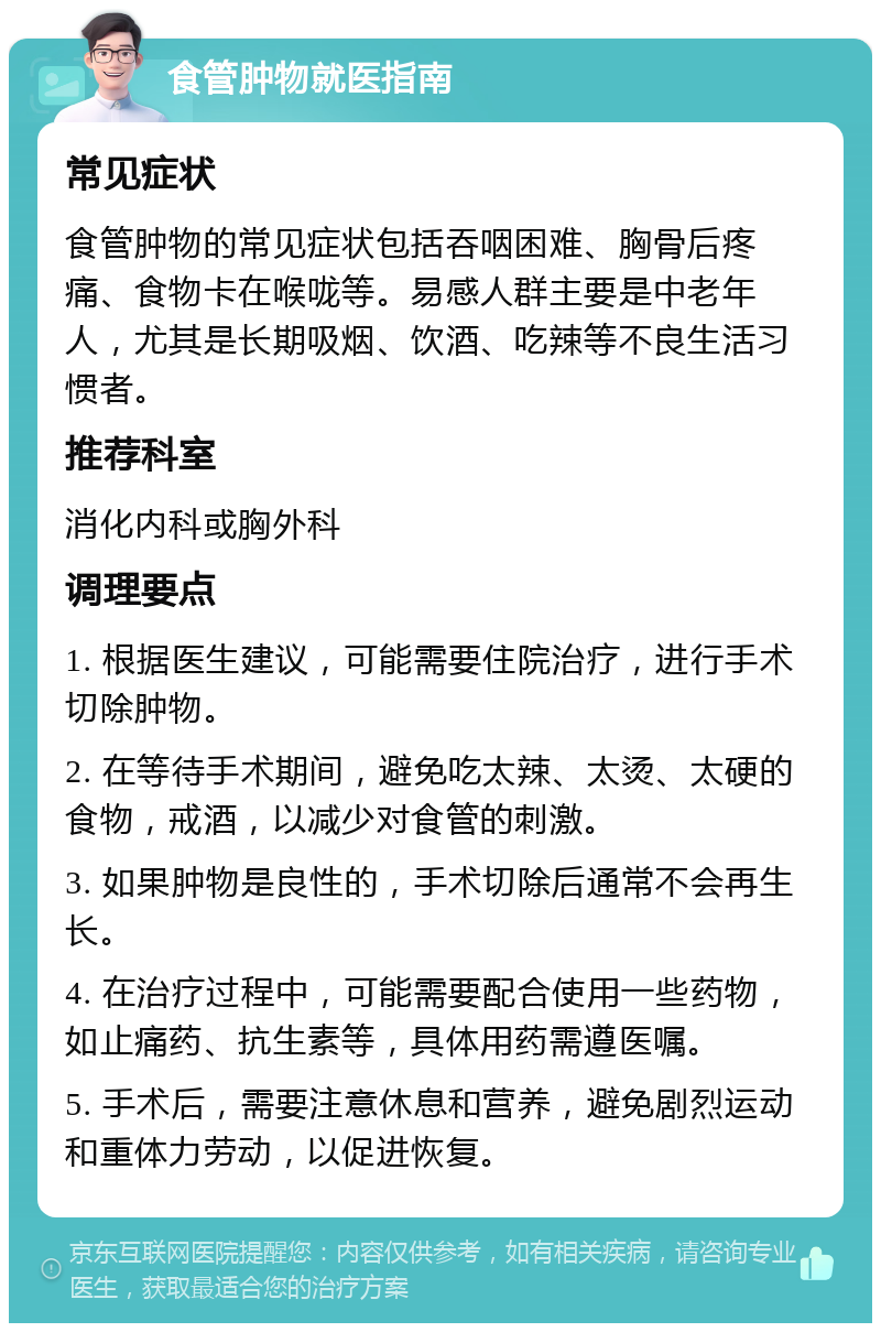 食管肿物就医指南 常见症状 食管肿物的常见症状包括吞咽困难、胸骨后疼痛、食物卡在喉咙等。易感人群主要是中老年人，尤其是长期吸烟、饮酒、吃辣等不良生活习惯者。 推荐科室 消化内科或胸外科 调理要点 1. 根据医生建议，可能需要住院治疗，进行手术切除肿物。 2. 在等待手术期间，避免吃太辣、太烫、太硬的食物，戒酒，以减少对食管的刺激。 3. 如果肿物是良性的，手术切除后通常不会再生长。 4. 在治疗过程中，可能需要配合使用一些药物，如止痛药、抗生素等，具体用药需遵医嘱。 5. 手术后，需要注意休息和营养，避免剧烈运动和重体力劳动，以促进恢复。