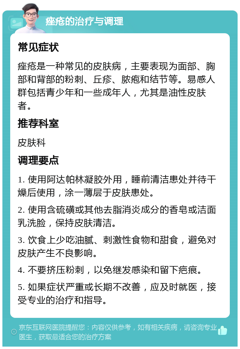 痤疮的治疗与调理 常见症状 痤疮是一种常见的皮肤病，主要表现为面部、胸部和背部的粉刺、丘疹、脓疱和结节等。易感人群包括青少年和一些成年人，尤其是油性皮肤者。 推荐科室 皮肤科 调理要点 1. 使用阿达帕林凝胶外用，睡前清洁患处并待干燥后使用，涂一薄层于皮肤患处。 2. 使用含硫磺或其他去脂消炎成分的香皂或洁面乳洗脸，保持皮肤清洁。 3. 饮食上少吃油腻、刺激性食物和甜食，避免对皮肤产生不良影响。 4. 不要挤压粉刺，以免继发感染和留下疤痕。 5. 如果症状严重或长期不改善，应及时就医，接受专业的治疗和指导。