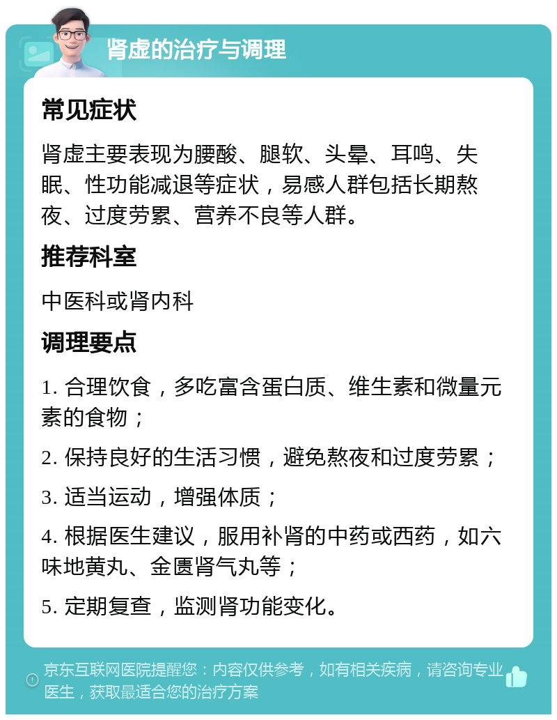 肾虚的治疗与调理 常见症状 肾虚主要表现为腰酸、腿软、头晕、耳鸣、失眠、性功能减退等症状，易感人群包括长期熬夜、过度劳累、营养不良等人群。 推荐科室 中医科或肾内科 调理要点 1. 合理饮食，多吃富含蛋白质、维生素和微量元素的食物； 2. 保持良好的生活习惯，避免熬夜和过度劳累； 3. 适当运动，增强体质； 4. 根据医生建议，服用补肾的中药或西药，如六味地黄丸、金匮肾气丸等； 5. 定期复查，监测肾功能变化。