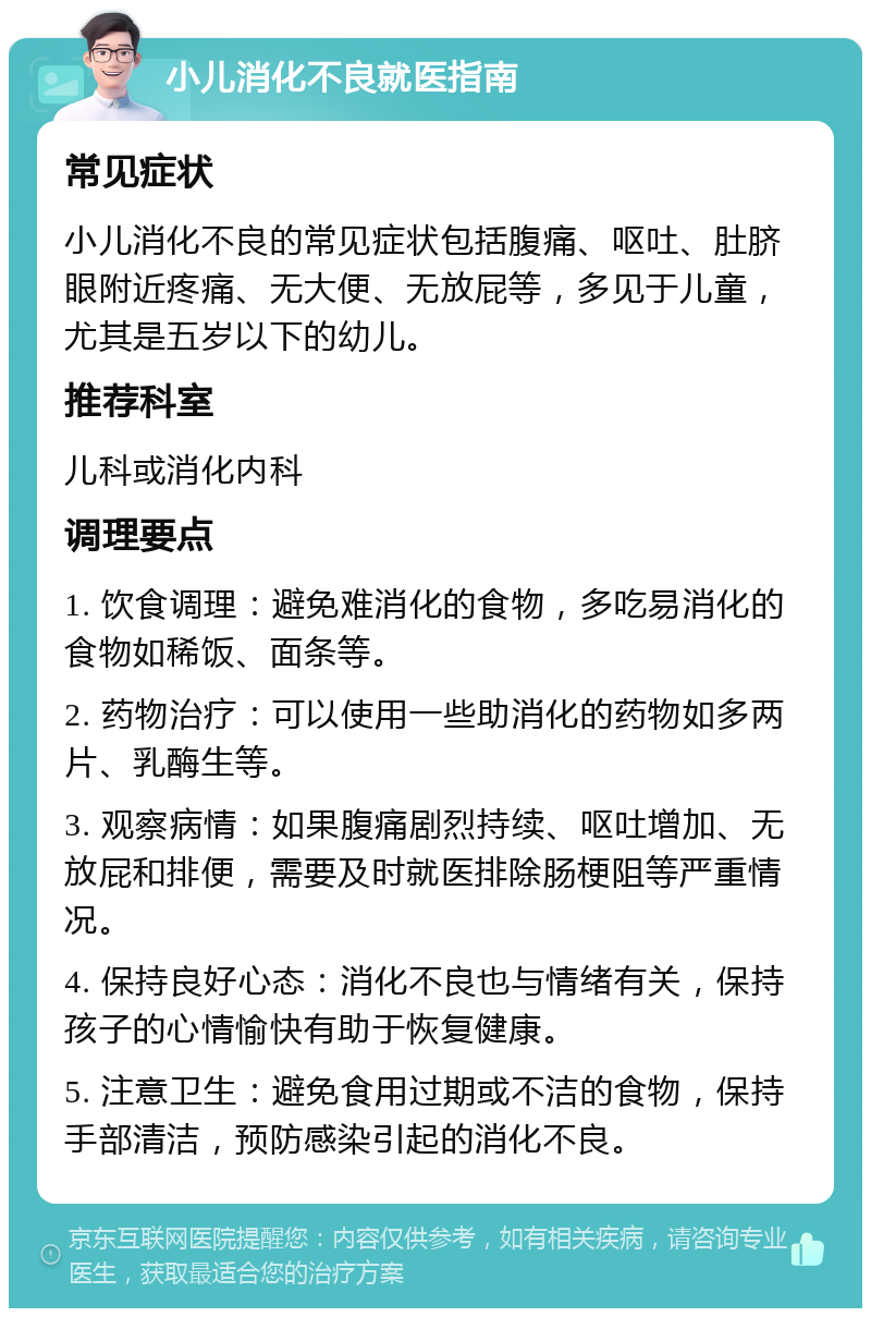 小儿消化不良就医指南 常见症状 小儿消化不良的常见症状包括腹痛、呕吐、肚脐眼附近疼痛、无大便、无放屁等，多见于儿童，尤其是五岁以下的幼儿。 推荐科室 儿科或消化内科 调理要点 1. 饮食调理：避免难消化的食物，多吃易消化的食物如稀饭、面条等。 2. 药物治疗：可以使用一些助消化的药物如多两片、乳酶生等。 3. 观察病情：如果腹痛剧烈持续、呕吐增加、无放屁和排便，需要及时就医排除肠梗阻等严重情况。 4. 保持良好心态：消化不良也与情绪有关，保持孩子的心情愉快有助于恢复健康。 5. 注意卫生：避免食用过期或不洁的食物，保持手部清洁，预防感染引起的消化不良。