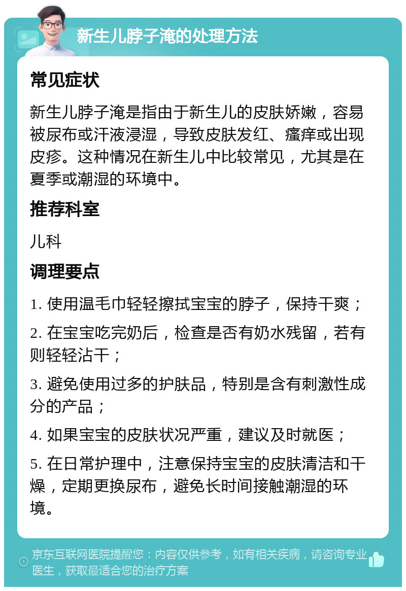 新生儿脖子淹的处理方法 常见症状 新生儿脖子淹是指由于新生儿的皮肤娇嫩，容易被尿布或汗液浸湿，导致皮肤发红、瘙痒或出现皮疹。这种情况在新生儿中比较常见，尤其是在夏季或潮湿的环境中。 推荐科室 儿科 调理要点 1. 使用温毛巾轻轻擦拭宝宝的脖子，保持干爽； 2. 在宝宝吃完奶后，检查是否有奶水残留，若有则轻轻沾干； 3. 避免使用过多的护肤品，特别是含有刺激性成分的产品； 4. 如果宝宝的皮肤状况严重，建议及时就医； 5. 在日常护理中，注意保持宝宝的皮肤清洁和干燥，定期更换尿布，避免长时间接触潮湿的环境。