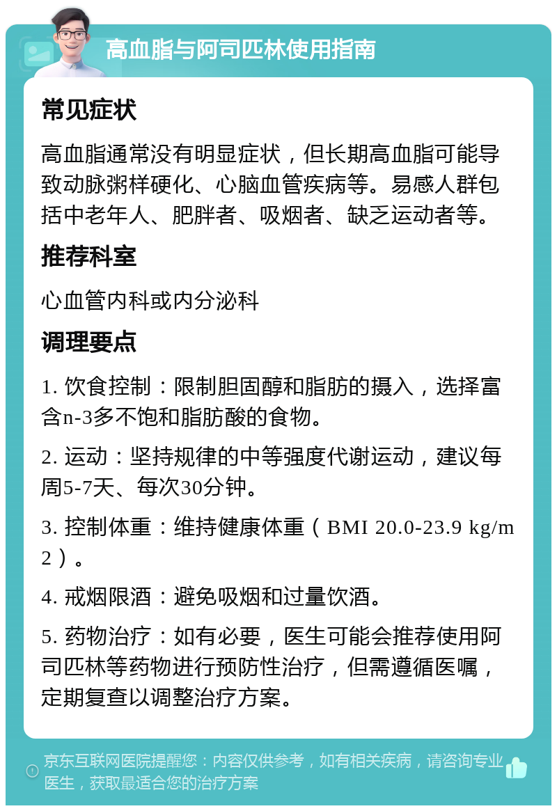 高血脂与阿司匹林使用指南 常见症状 高血脂通常没有明显症状，但长期高血脂可能导致动脉粥样硬化、心脑血管疾病等。易感人群包括中老年人、肥胖者、吸烟者、缺乏运动者等。 推荐科室 心血管内科或内分泌科 调理要点 1. 饮食控制：限制胆固醇和脂肪的摄入，选择富含n-3多不饱和脂肪酸的食物。 2. 运动：坚持规律的中等强度代谢运动，建议每周5-7天、每次30分钟。 3. 控制体重：维持健康体重（BMI 20.0-23.9 kg/m2）。 4. 戒烟限酒：避免吸烟和过量饮酒。 5. 药物治疗：如有必要，医生可能会推荐使用阿司匹林等药物进行预防性治疗，但需遵循医嘱，定期复查以调整治疗方案。