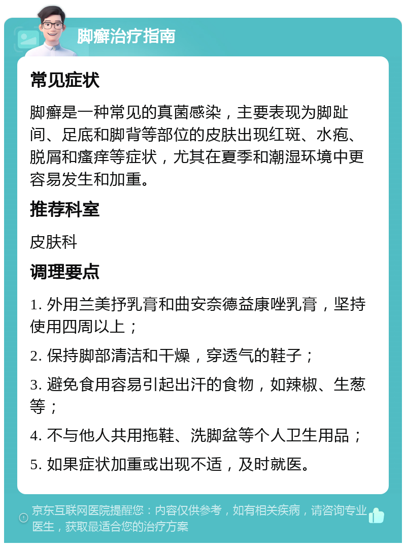 脚癣治疗指南 常见症状 脚癣是一种常见的真菌感染，主要表现为脚趾间、足底和脚背等部位的皮肤出现红斑、水疱、脱屑和瘙痒等症状，尤其在夏季和潮湿环境中更容易发生和加重。 推荐科室 皮肤科 调理要点 1. 外用兰美抒乳膏和曲安奈德益康唑乳膏，坚持使用四周以上； 2. 保持脚部清洁和干燥，穿透气的鞋子； 3. 避免食用容易引起出汗的食物，如辣椒、生葱等； 4. 不与他人共用拖鞋、洗脚盆等个人卫生用品； 5. 如果症状加重或出现不适，及时就医。