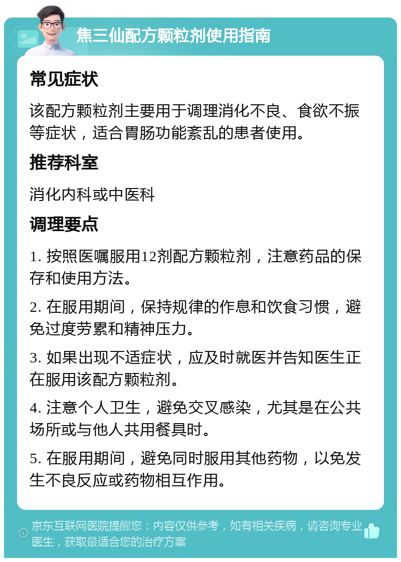 焦三仙配方颗粒剂使用指南 常见症状 该配方颗粒剂主要用于调理消化不良、食欲不振等症状，适合胃肠功能紊乱的患者使用。 推荐科室 消化内科或中医科 调理要点 1. 按照医嘱服用12剂配方颗粒剂，注意药品的保存和使用方法。 2. 在服用期间，保持规律的作息和饮食习惯，避免过度劳累和精神压力。 3. 如果出现不适症状，应及时就医并告知医生正在服用该配方颗粒剂。 4. 注意个人卫生，避免交叉感染，尤其是在公共场所或与他人共用餐具时。 5. 在服用期间，避免同时服用其他药物，以免发生不良反应或药物相互作用。