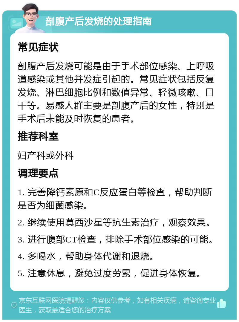 剖腹产后发烧的处理指南 常见症状 剖腹产后发烧可能是由于手术部位感染、上呼吸道感染或其他并发症引起的。常见症状包括反复发烧、淋巴细胞比例和数值异常、轻微咳嗽、口干等。易感人群主要是剖腹产后的女性，特别是手术后未能及时恢复的患者。 推荐科室 妇产科或外科 调理要点 1. 完善降钙素原和C反应蛋白等检查，帮助判断是否为细菌感染。 2. 继续使用莫西沙星等抗生素治疗，观察效果。 3. 进行腹部CT检查，排除手术部位感染的可能。 4. 多喝水，帮助身体代谢和退烧。 5. 注意休息，避免过度劳累，促进身体恢复。