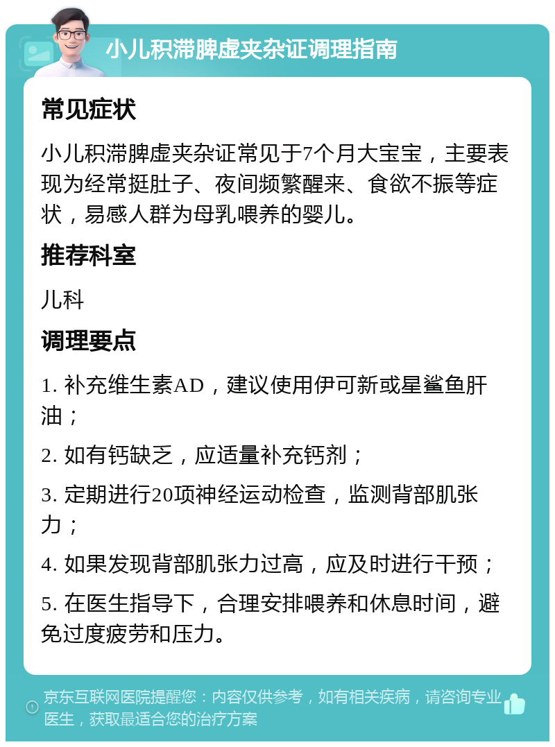 小儿积滞脾虚夹杂证调理指南 常见症状 小儿积滞脾虚夹杂证常见于7个月大宝宝，主要表现为经常挺肚子、夜间频繁醒来、食欲不振等症状，易感人群为母乳喂养的婴儿。 推荐科室 儿科 调理要点 1. 补充维生素AD，建议使用伊可新或星鲨鱼肝油； 2. 如有钙缺乏，应适量补充钙剂； 3. 定期进行20项神经运动检查，监测背部肌张力； 4. 如果发现背部肌张力过高，应及时进行干预； 5. 在医生指导下，合理安排喂养和休息时间，避免过度疲劳和压力。