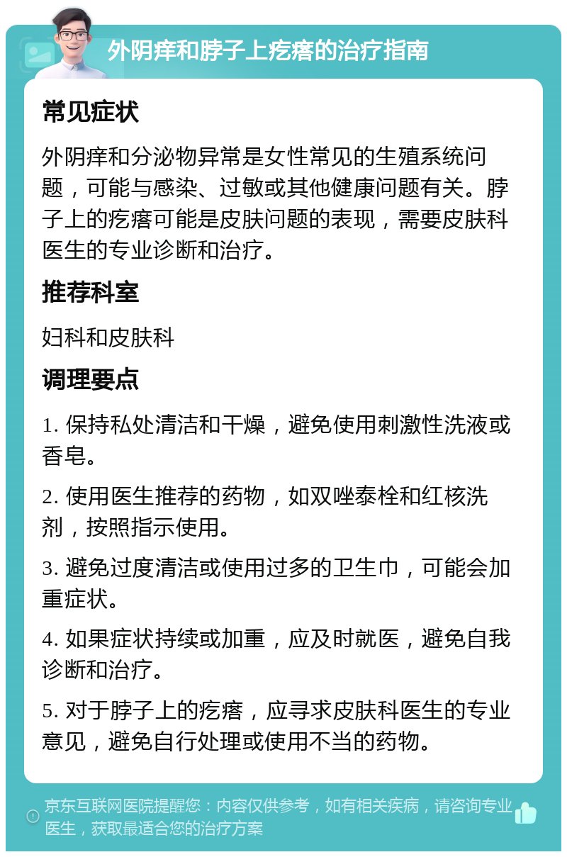 外阴痒和脖子上疙瘩的治疗指南 常见症状 外阴痒和分泌物异常是女性常见的生殖系统问题，可能与感染、过敏或其他健康问题有关。脖子上的疙瘩可能是皮肤问题的表现，需要皮肤科医生的专业诊断和治疗。 推荐科室 妇科和皮肤科 调理要点 1. 保持私处清洁和干燥，避免使用刺激性洗液或香皂。 2. 使用医生推荐的药物，如双唑泰栓和红核洗剂，按照指示使用。 3. 避免过度清洁或使用过多的卫生巾，可能会加重症状。 4. 如果症状持续或加重，应及时就医，避免自我诊断和治疗。 5. 对于脖子上的疙瘩，应寻求皮肤科医生的专业意见，避免自行处理或使用不当的药物。