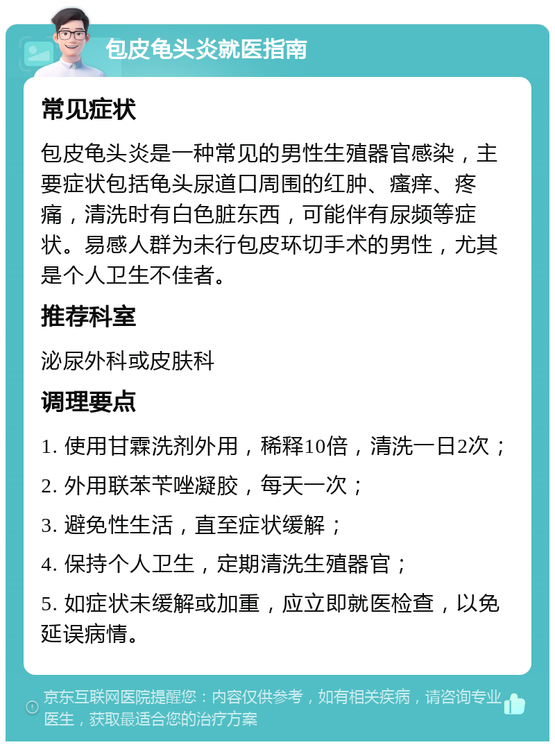 包皮龟头炎就医指南 常见症状 包皮龟头炎是一种常见的男性生殖器官感染，主要症状包括龟头尿道口周围的红肿、瘙痒、疼痛，清洗时有白色脏东西，可能伴有尿频等症状。易感人群为未行包皮环切手术的男性，尤其是个人卫生不佳者。 推荐科室 泌尿外科或皮肤科 调理要点 1. 使用甘霖洗剂外用，稀释10倍，清洗一日2次； 2. 外用联苯苄唑凝胶，每天一次； 3. 避免性生活，直至症状缓解； 4. 保持个人卫生，定期清洗生殖器官； 5. 如症状未缓解或加重，应立即就医检查，以免延误病情。