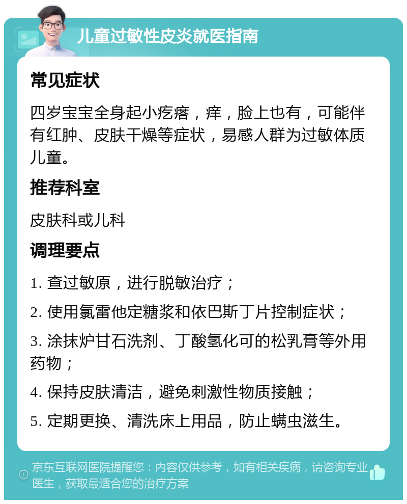 儿童过敏性皮炎就医指南 常见症状 四岁宝宝全身起小疙瘩，痒，脸上也有，可能伴有红肿、皮肤干燥等症状，易感人群为过敏体质儿童。 推荐科室 皮肤科或儿科 调理要点 1. 查过敏原，进行脱敏治疗； 2. 使用氯雷他定糖浆和依巴斯丁片控制症状； 3. 涂抹炉甘石洗剂、丁酸氢化可的松乳膏等外用药物； 4. 保持皮肤清洁，避免刺激性物质接触； 5. 定期更换、清洗床上用品，防止螨虫滋生。