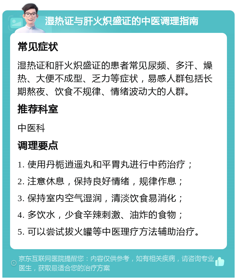 湿热证与肝火炽盛证的中医调理指南 常见症状 湿热证和肝火炽盛证的患者常见尿频、多汗、燥热、大便不成型、乏力等症状，易感人群包括长期熬夜、饮食不规律、情绪波动大的人群。 推荐科室 中医科 调理要点 1. 使用丹栀逍遥丸和平胃丸进行中药治疗； 2. 注意休息，保持良好情绪，规律作息； 3. 保持室内空气湿润，清淡饮食易消化； 4. 多饮水，少食辛辣刺激、油炸的食物； 5. 可以尝试拔火罐等中医理疗方法辅助治疗。