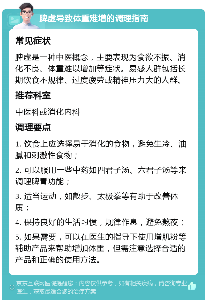 脾虚导致体重难增的调理指南 常见症状 脾虚是一种中医概念，主要表现为食欲不振、消化不良、体重难以增加等症状。易感人群包括长期饮食不规律、过度疲劳或精神压力大的人群。 推荐科室 中医科或消化内科 调理要点 1. 饮食上应选择易于消化的食物，避免生冷、油腻和刺激性食物； 2. 可以服用一些中药如四君子汤、六君子汤等来调理脾胃功能； 3. 适当运动，如散步、太极拳等有助于改善体质； 4. 保持良好的生活习惯，规律作息，避免熬夜； 5. 如果需要，可以在医生的指导下使用增肌粉等辅助产品来帮助增加体重，但需注意选择合适的产品和正确的使用方法。