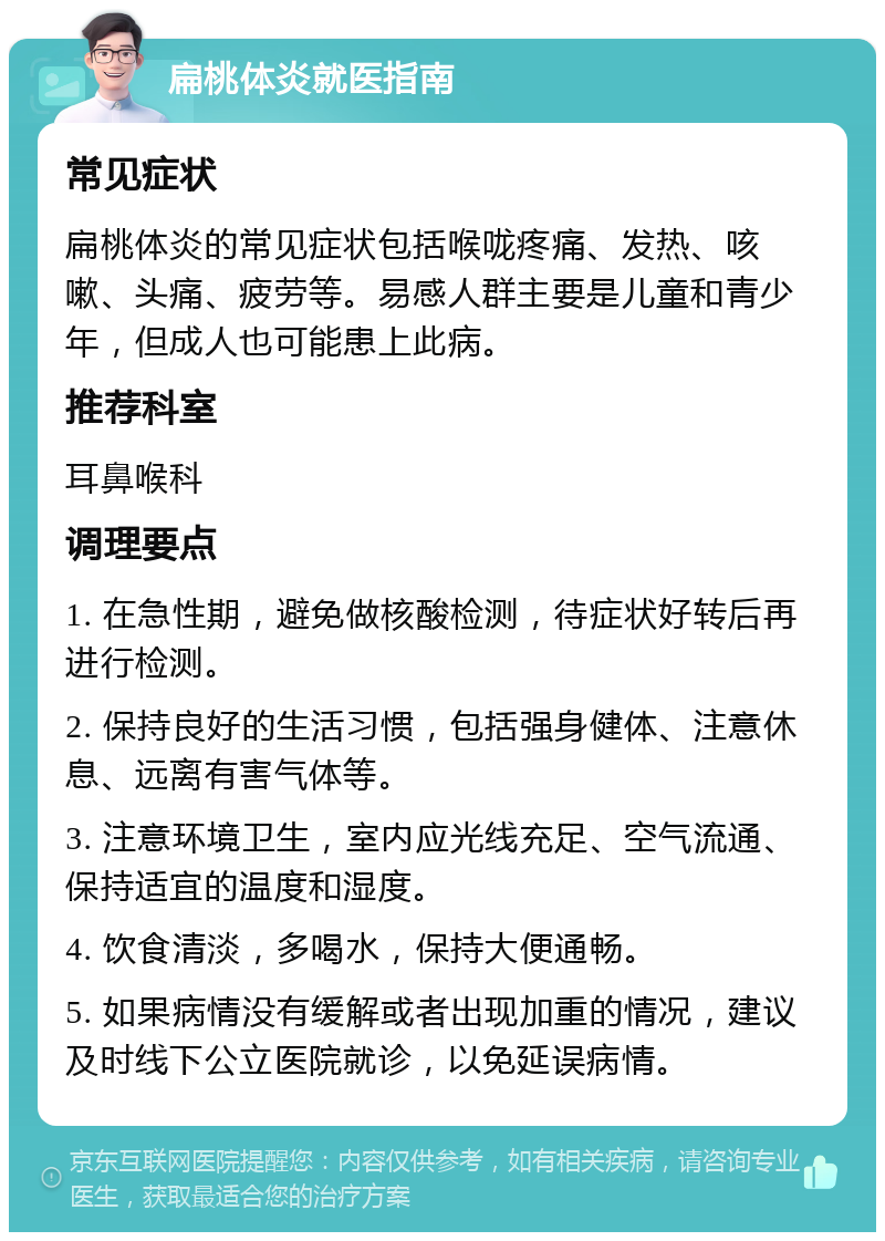 扁桃体炎就医指南 常见症状 扁桃体炎的常见症状包括喉咙疼痛、发热、咳嗽、头痛、疲劳等。易感人群主要是儿童和青少年，但成人也可能患上此病。 推荐科室 耳鼻喉科 调理要点 1. 在急性期，避免做核酸检测，待症状好转后再进行检测。 2. 保持良好的生活习惯，包括强身健体、注意休息、远离有害气体等。 3. 注意环境卫生，室内应光线充足、空气流通、保持适宜的温度和湿度。 4. 饮食清淡，多喝水，保持大便通畅。 5. 如果病情没有缓解或者出现加重的情况，建议及时线下公立医院就诊，以免延误病情。