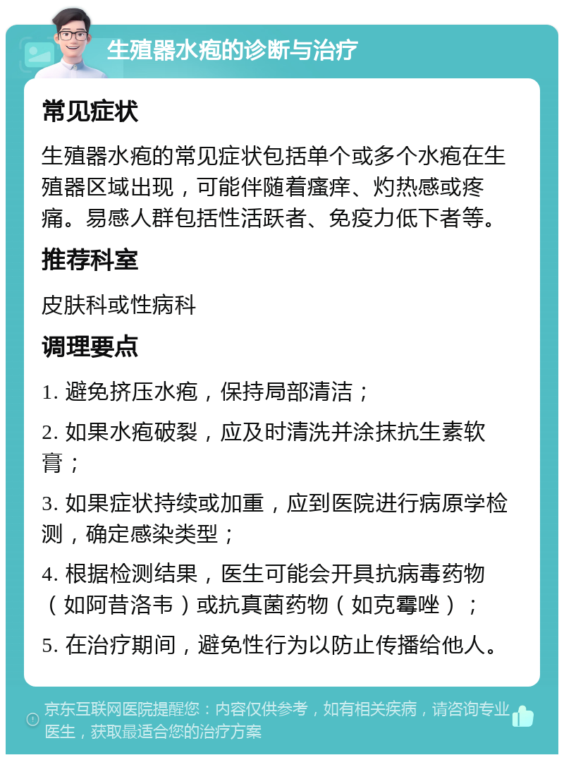 生殖器水疱的诊断与治疗 常见症状 生殖器水疱的常见症状包括单个或多个水疱在生殖器区域出现，可能伴随着瘙痒、灼热感或疼痛。易感人群包括性活跃者、免疫力低下者等。 推荐科室 皮肤科或性病科 调理要点 1. 避免挤压水疱，保持局部清洁； 2. 如果水疱破裂，应及时清洗并涂抹抗生素软膏； 3. 如果症状持续或加重，应到医院进行病原学检测，确定感染类型； 4. 根据检测结果，医生可能会开具抗病毒药物（如阿昔洛韦）或抗真菌药物（如克霉唑）； 5. 在治疗期间，避免性行为以防止传播给他人。